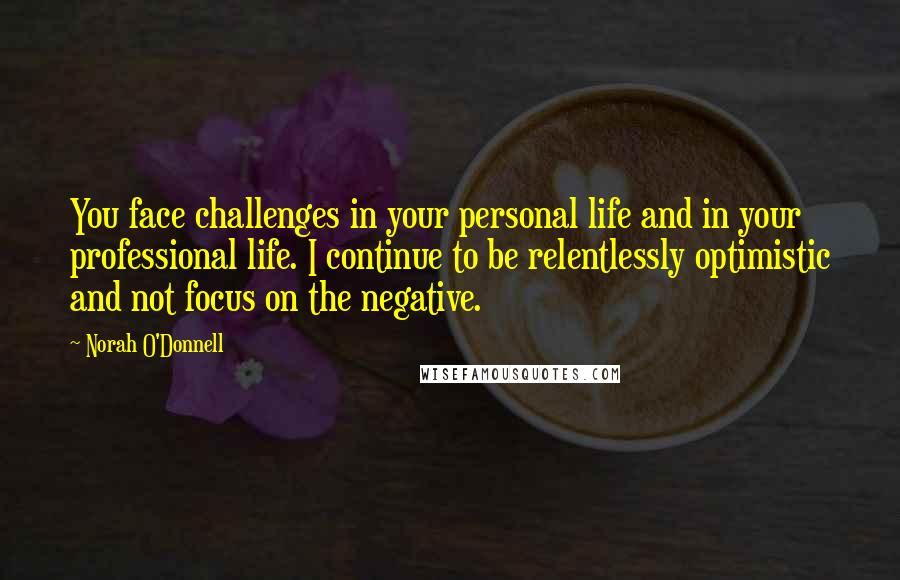 Norah O'Donnell Quotes: You face challenges in your personal life and in your professional life. I continue to be relentlessly optimistic and not focus on the negative.