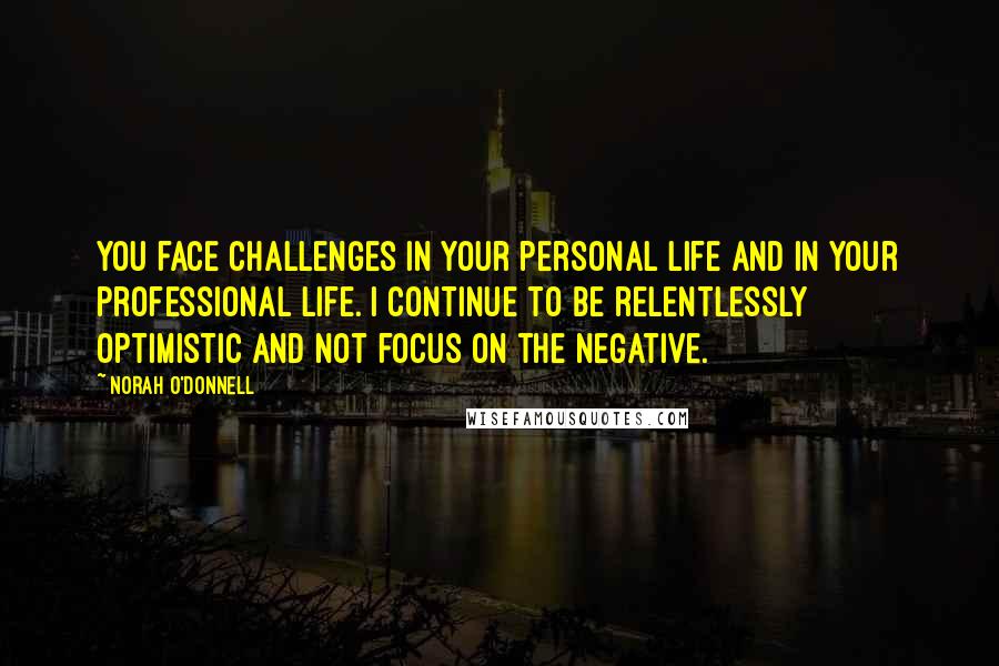 Norah O'Donnell Quotes: You face challenges in your personal life and in your professional life. I continue to be relentlessly optimistic and not focus on the negative.