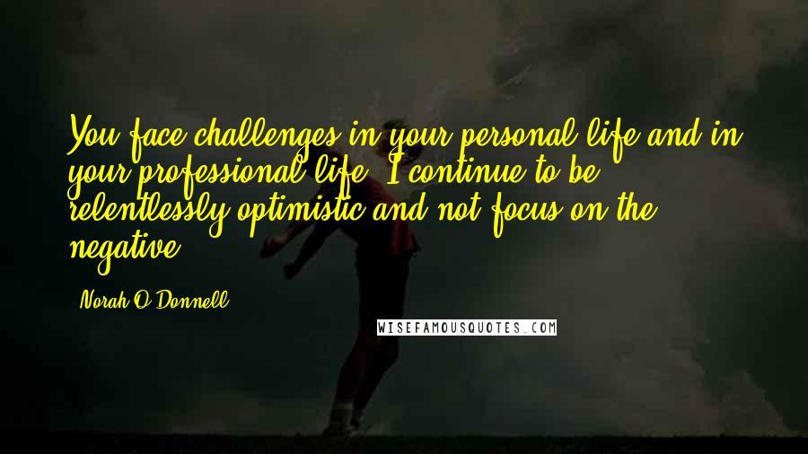 Norah O'Donnell Quotes: You face challenges in your personal life and in your professional life. I continue to be relentlessly optimistic and not focus on the negative.