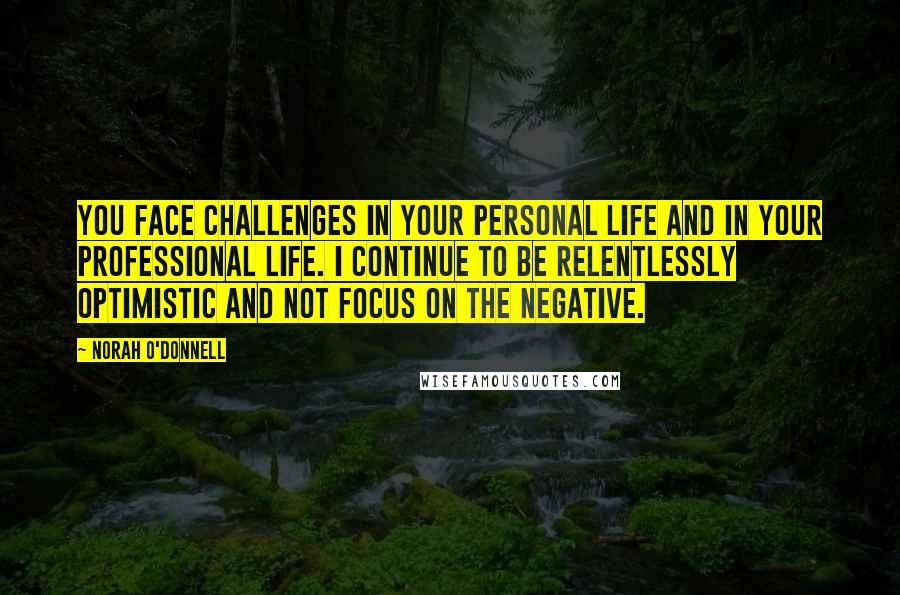 Norah O'Donnell Quotes: You face challenges in your personal life and in your professional life. I continue to be relentlessly optimistic and not focus on the negative.