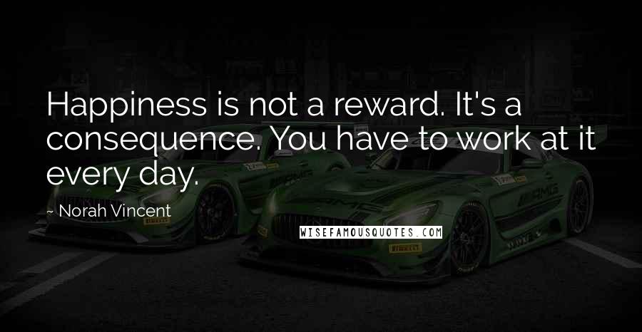 Norah Vincent Quotes: Happiness is not a reward. It's a consequence. You have to work at it every day.