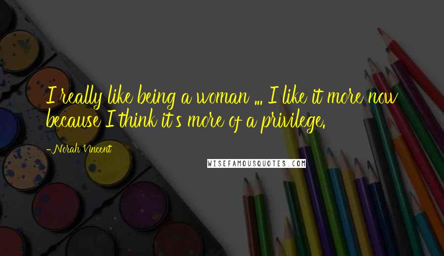 Norah Vincent Quotes: I really like being a woman ... I like it more now because I think it's more of a privilege.