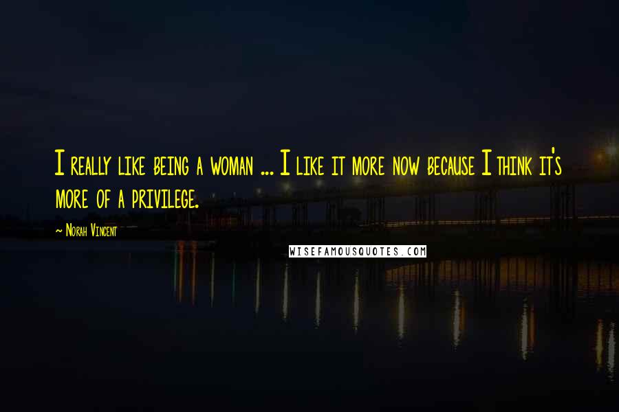 Norah Vincent Quotes: I really like being a woman ... I like it more now because I think it's more of a privilege.