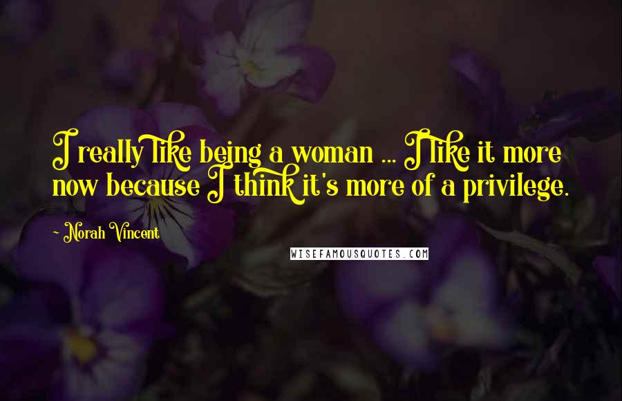 Norah Vincent Quotes: I really like being a woman ... I like it more now because I think it's more of a privilege.