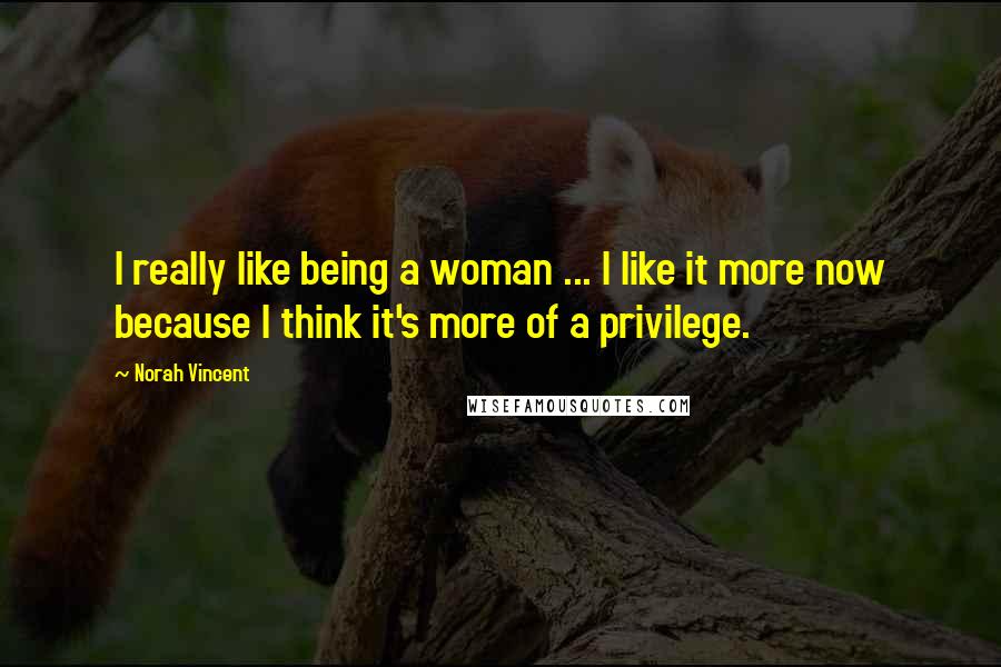 Norah Vincent Quotes: I really like being a woman ... I like it more now because I think it's more of a privilege.
