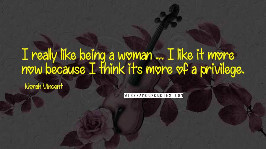 Norah Vincent Quotes: I really like being a woman ... I like it more now because I think it's more of a privilege.