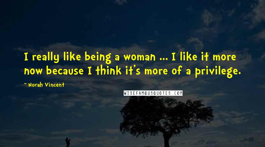 Norah Vincent Quotes: I really like being a woman ... I like it more now because I think it's more of a privilege.