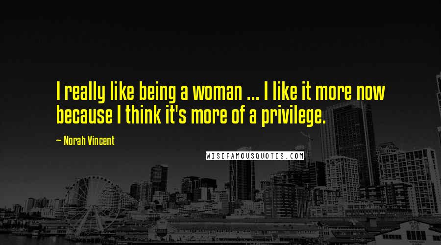 Norah Vincent Quotes: I really like being a woman ... I like it more now because I think it's more of a privilege.