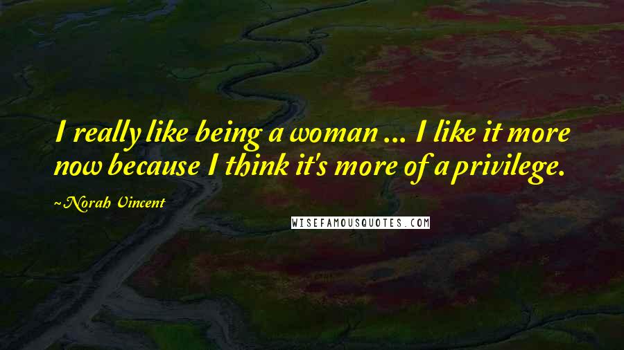 Norah Vincent Quotes: I really like being a woman ... I like it more now because I think it's more of a privilege.
