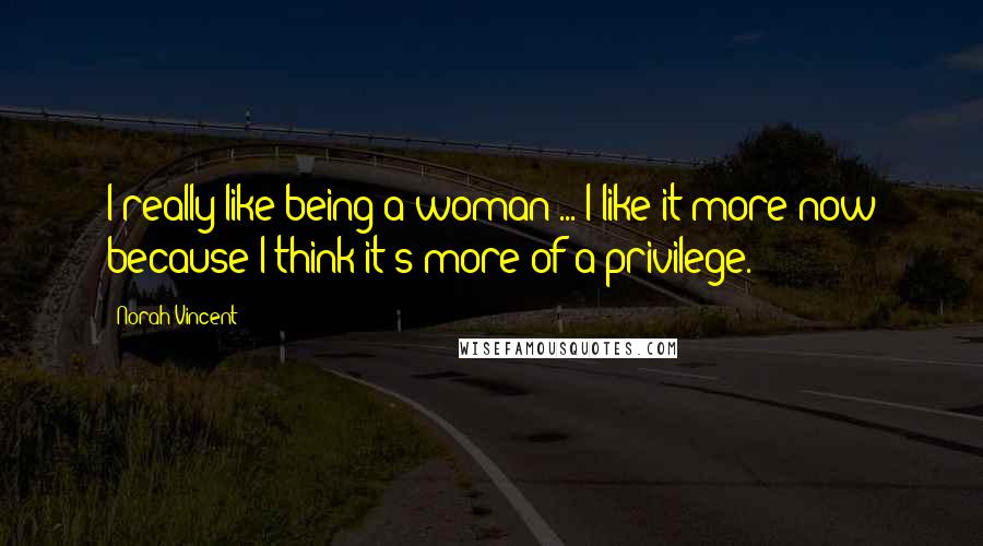 Norah Vincent Quotes: I really like being a woman ... I like it more now because I think it's more of a privilege.