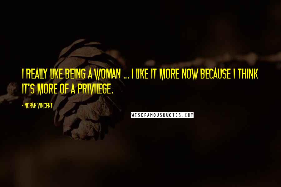 Norah Vincent Quotes: I really like being a woman ... I like it more now because I think it's more of a privilege.