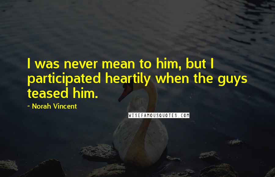 Norah Vincent Quotes: I was never mean to him, but I participated heartily when the guys teased him.