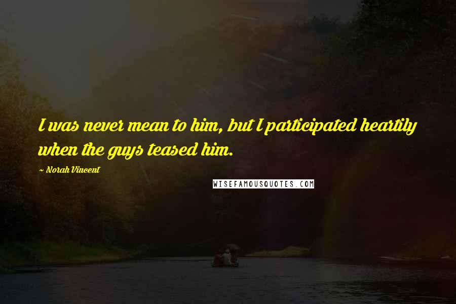 Norah Vincent Quotes: I was never mean to him, but I participated heartily when the guys teased him.