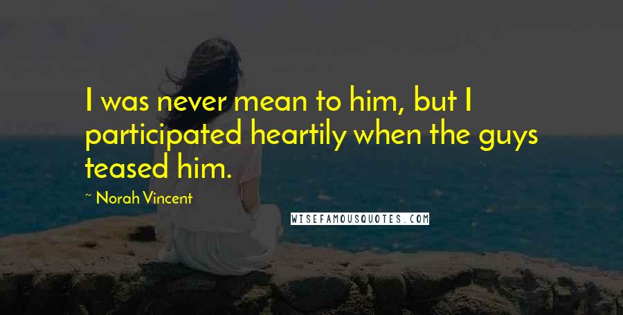 Norah Vincent Quotes: I was never mean to him, but I participated heartily when the guys teased him.