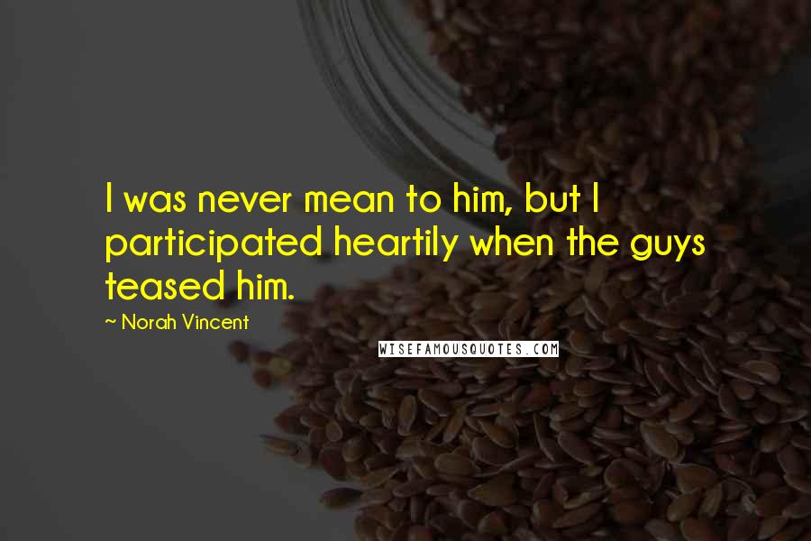 Norah Vincent Quotes: I was never mean to him, but I participated heartily when the guys teased him.