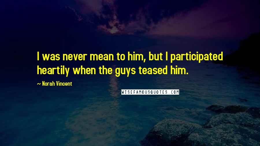 Norah Vincent Quotes: I was never mean to him, but I participated heartily when the guys teased him.