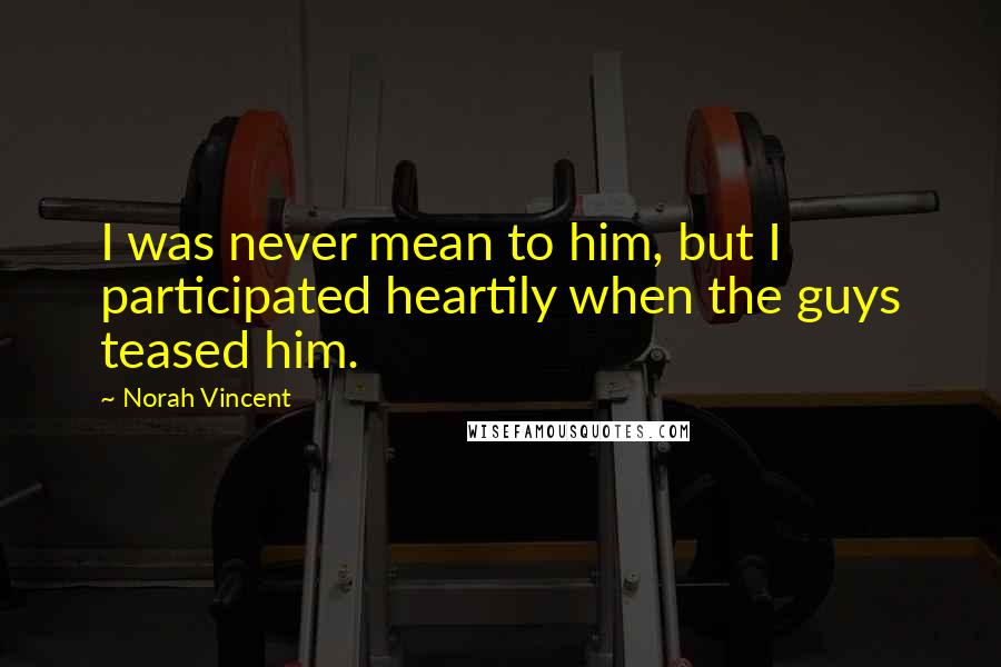 Norah Vincent Quotes: I was never mean to him, but I participated heartily when the guys teased him.