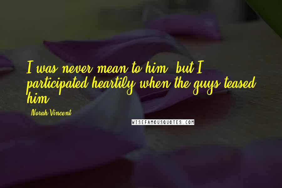 Norah Vincent Quotes: I was never mean to him, but I participated heartily when the guys teased him.