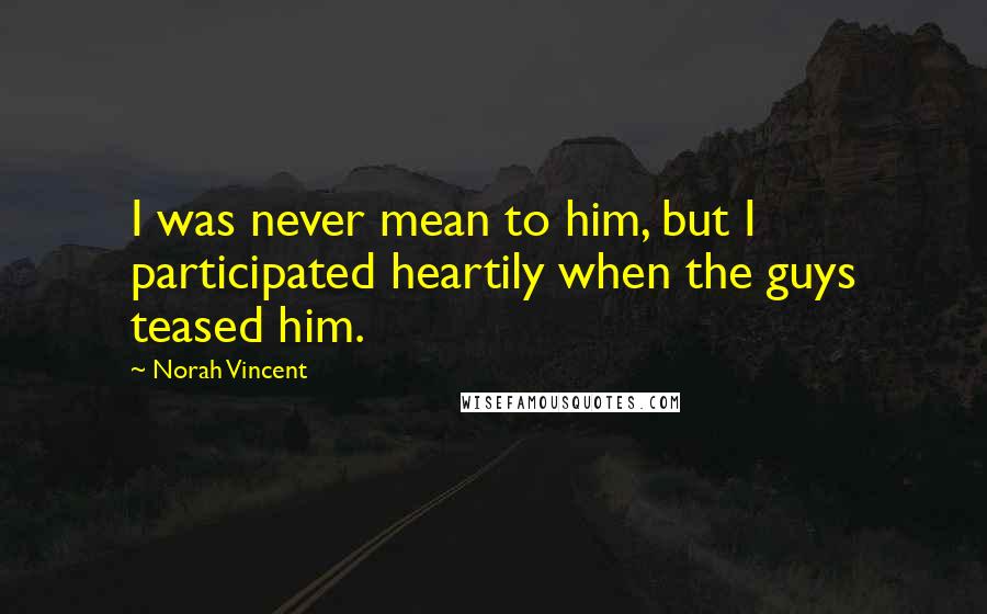 Norah Vincent Quotes: I was never mean to him, but I participated heartily when the guys teased him.