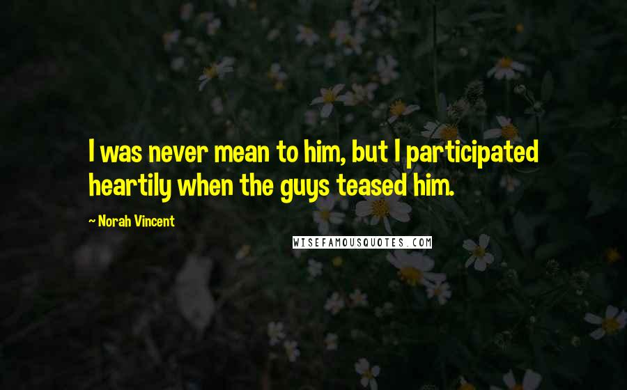 Norah Vincent Quotes: I was never mean to him, but I participated heartily when the guys teased him.