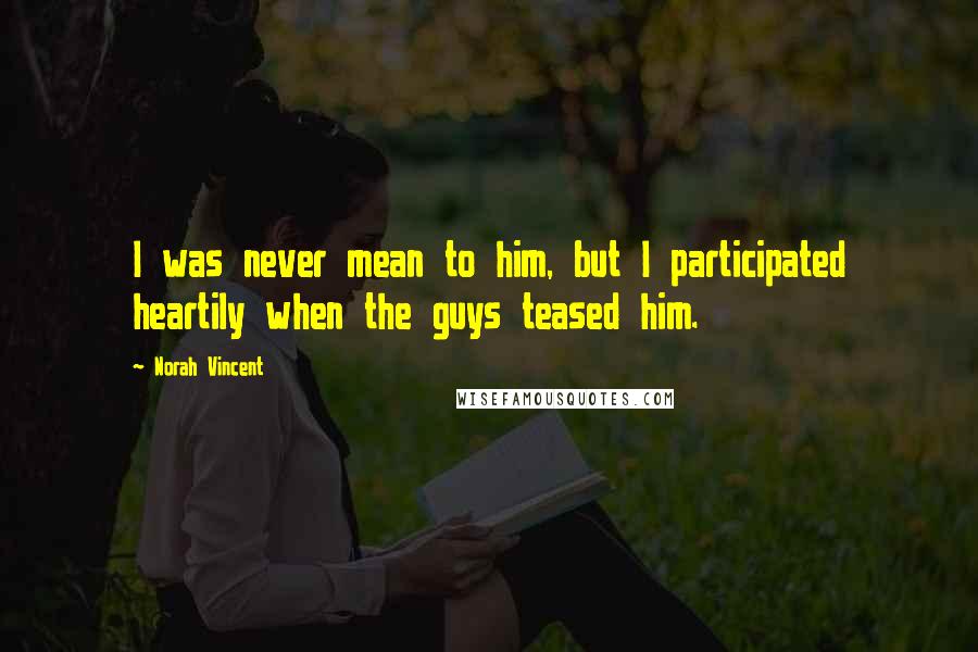 Norah Vincent Quotes: I was never mean to him, but I participated heartily when the guys teased him.