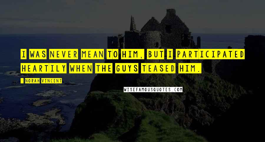 Norah Vincent Quotes: I was never mean to him, but I participated heartily when the guys teased him.