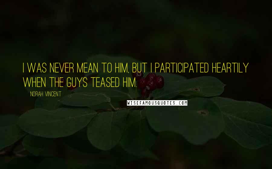 Norah Vincent Quotes: I was never mean to him, but I participated heartily when the guys teased him.