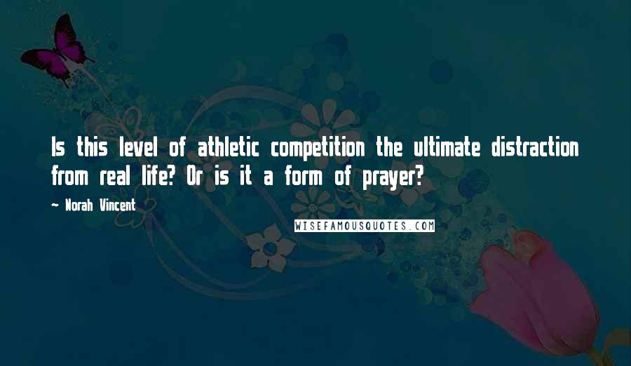 Norah Vincent Quotes: Is this level of athletic competition the ultimate distraction from real life? Or is it a form of prayer?