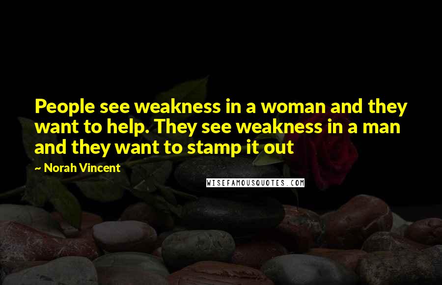Norah Vincent Quotes: People see weakness in a woman and they want to help. They see weakness in a man and they want to stamp it out