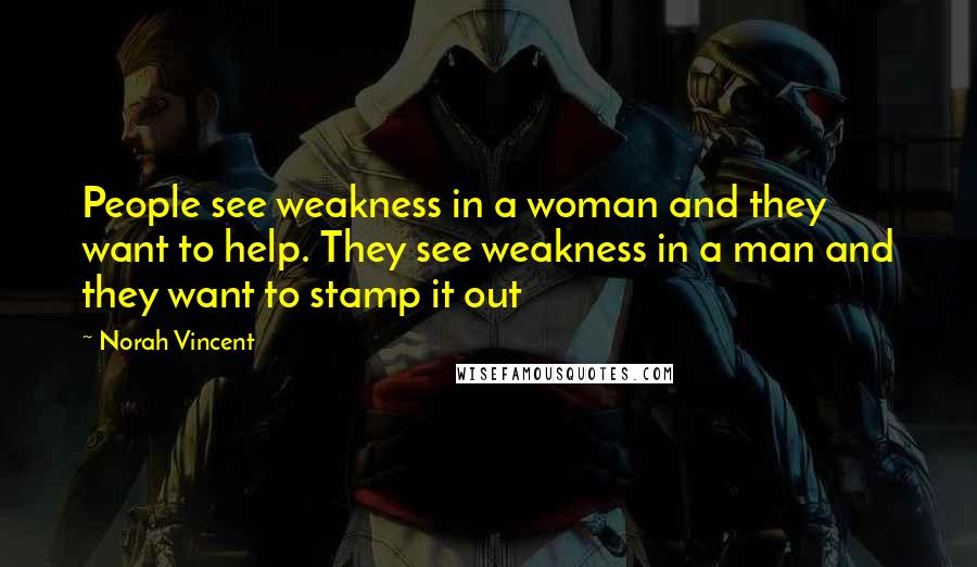 Norah Vincent Quotes: People see weakness in a woman and they want to help. They see weakness in a man and they want to stamp it out