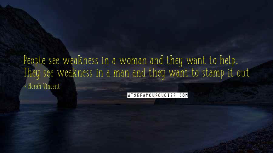 Norah Vincent Quotes: People see weakness in a woman and they want to help. They see weakness in a man and they want to stamp it out