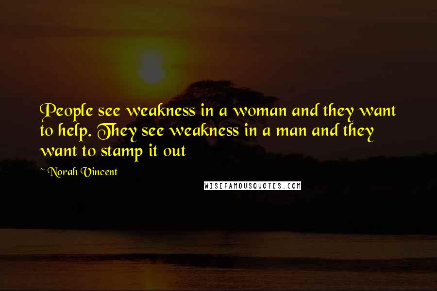 Norah Vincent Quotes: People see weakness in a woman and they want to help. They see weakness in a man and they want to stamp it out