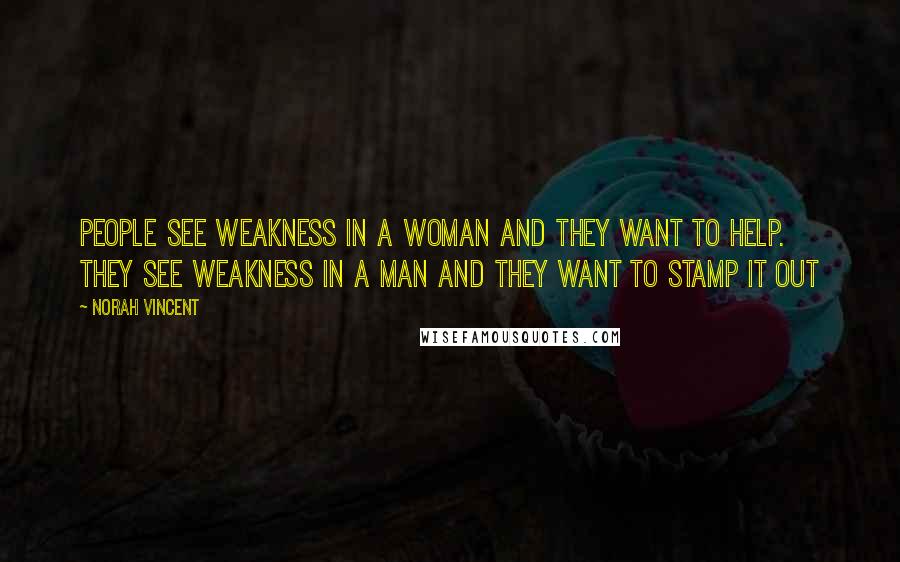 Norah Vincent Quotes: People see weakness in a woman and they want to help. They see weakness in a man and they want to stamp it out