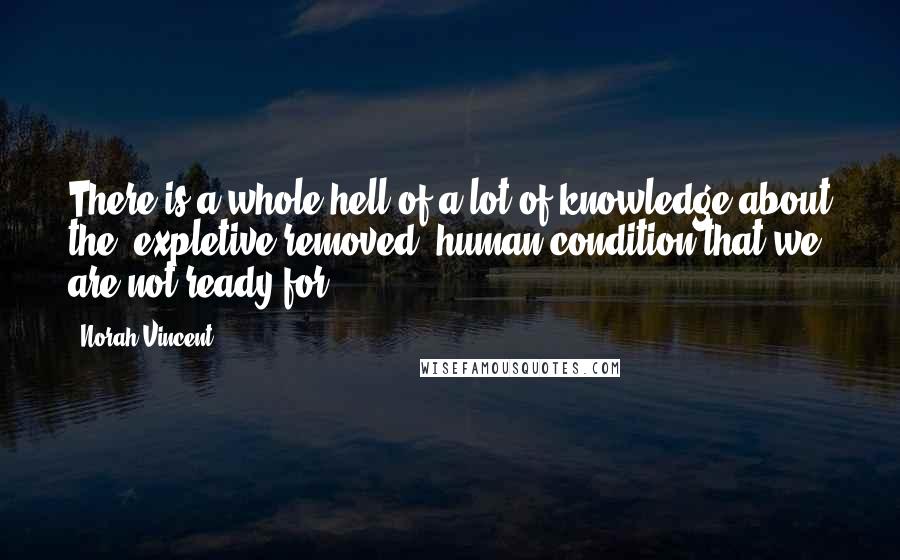 Norah Vincent Quotes: There is a whole hell of a lot of knowledge about the (expletive removed) human condition that we are not ready for.