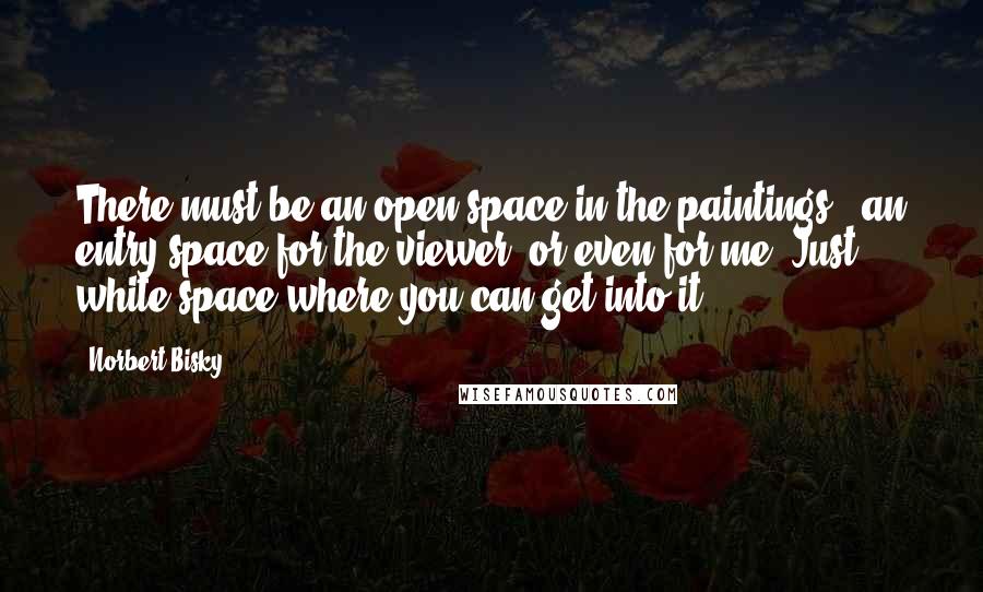 Norbert Bisky Quotes: There must be an open space in the paintings - an entry space for the viewer, or even for me. Just white space where you can get into it.