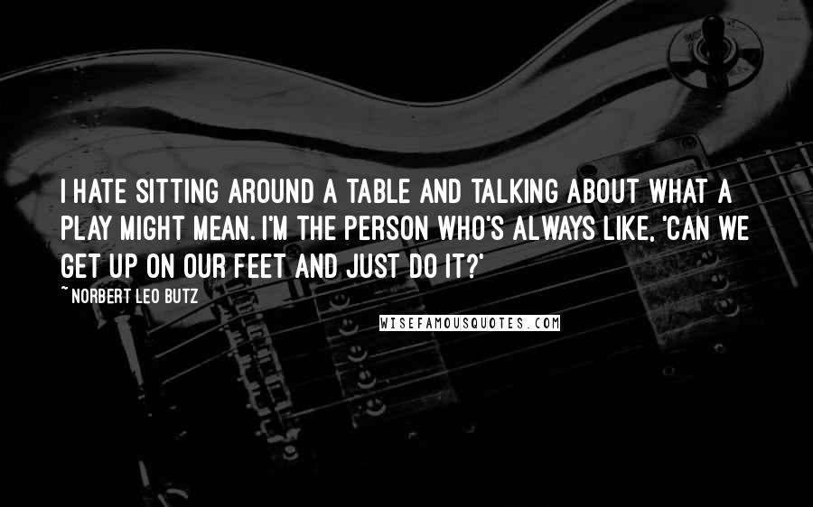 Norbert Leo Butz Quotes: I hate sitting around a table and talking about what a play might mean. I'm the person who's always like, 'Can we get up on our feet and just do it?'