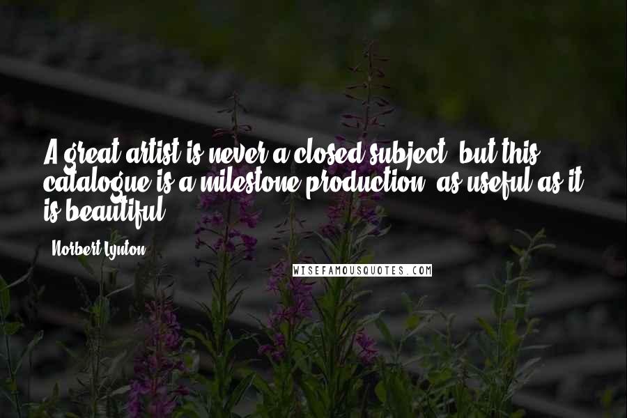 Norbert Lynton Quotes: A great artist is never a closed subject, but this catalogue is a milestone production, as useful as it is beautiful.