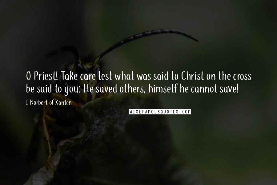 Norbert Of Xanten Quotes: O Priest! Take care lest what was said to Christ on the cross be said to you: He saved others, himself he cannot save!