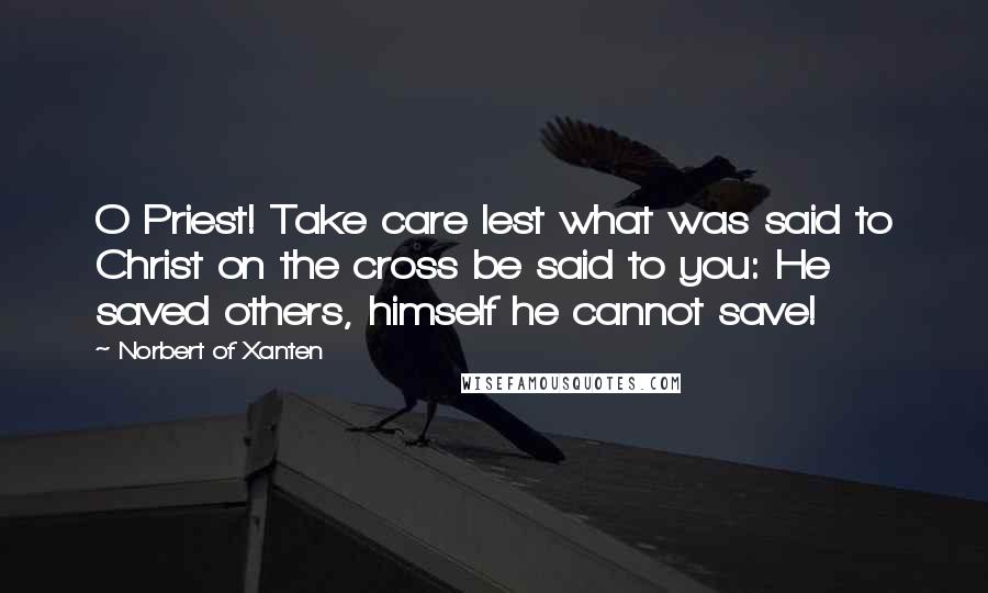 Norbert Of Xanten Quotes: O Priest! Take care lest what was said to Christ on the cross be said to you: He saved others, himself he cannot save!