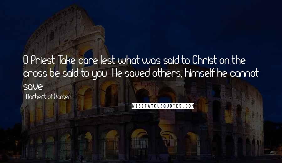 Norbert Of Xanten Quotes: O Priest! Take care lest what was said to Christ on the cross be said to you: He saved others, himself he cannot save!