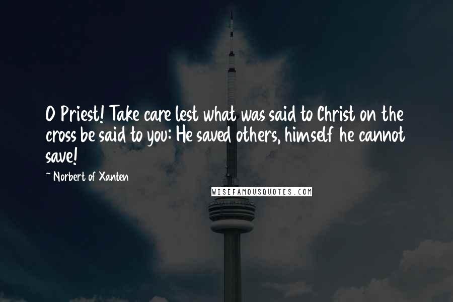 Norbert Of Xanten Quotes: O Priest! Take care lest what was said to Christ on the cross be said to you: He saved others, himself he cannot save!