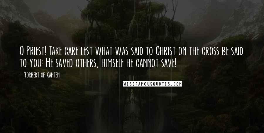 Norbert Of Xanten Quotes: O Priest! Take care lest what was said to Christ on the cross be said to you: He saved others, himself he cannot save!