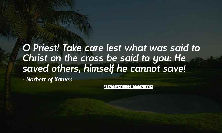 Norbert Of Xanten Quotes: O Priest! Take care lest what was said to Christ on the cross be said to you: He saved others, himself he cannot save!