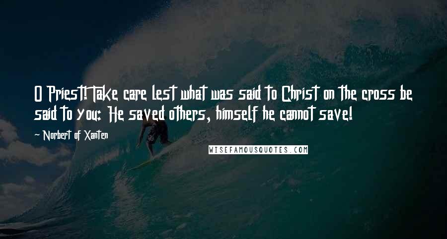 Norbert Of Xanten Quotes: O Priest! Take care lest what was said to Christ on the cross be said to you: He saved others, himself he cannot save!