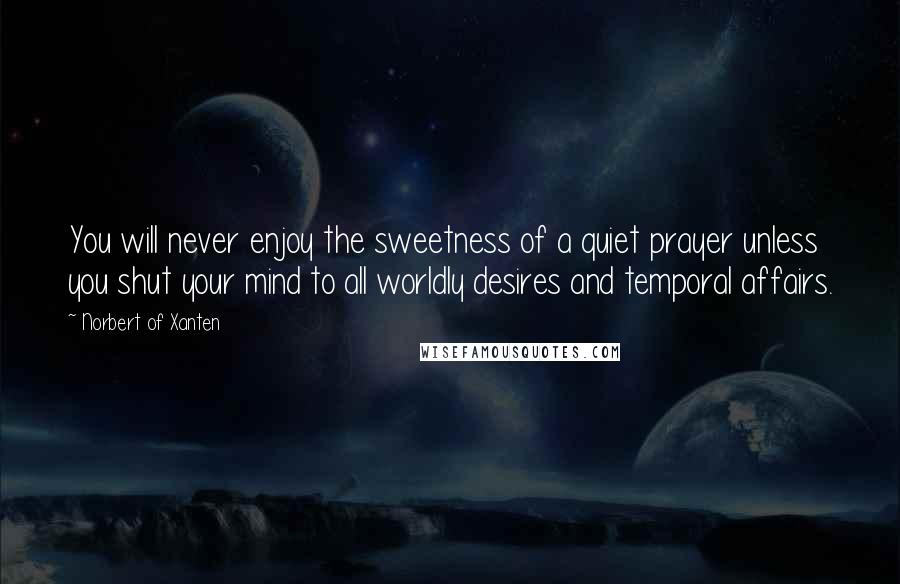 Norbert Of Xanten Quotes: You will never enjoy the sweetness of a quiet prayer unless you shut your mind to all worldly desires and temporal affairs.