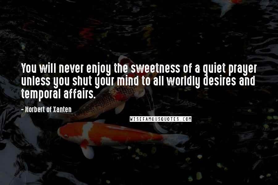 Norbert Of Xanten Quotes: You will never enjoy the sweetness of a quiet prayer unless you shut your mind to all worldly desires and temporal affairs.