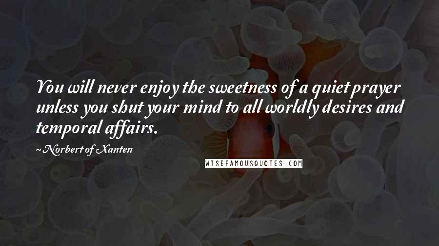 Norbert Of Xanten Quotes: You will never enjoy the sweetness of a quiet prayer unless you shut your mind to all worldly desires and temporal affairs.