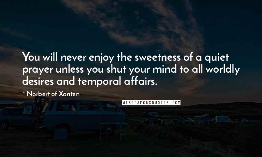 Norbert Of Xanten Quotes: You will never enjoy the sweetness of a quiet prayer unless you shut your mind to all worldly desires and temporal affairs.