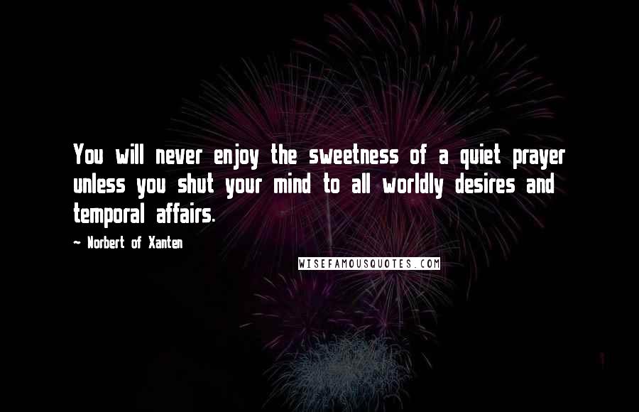 Norbert Of Xanten Quotes: You will never enjoy the sweetness of a quiet prayer unless you shut your mind to all worldly desires and temporal affairs.