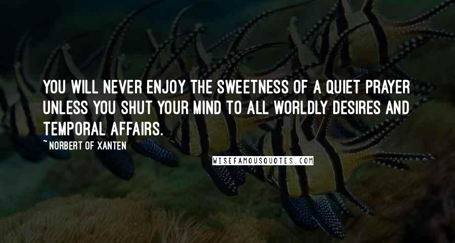 Norbert Of Xanten Quotes: You will never enjoy the sweetness of a quiet prayer unless you shut your mind to all worldly desires and temporal affairs.